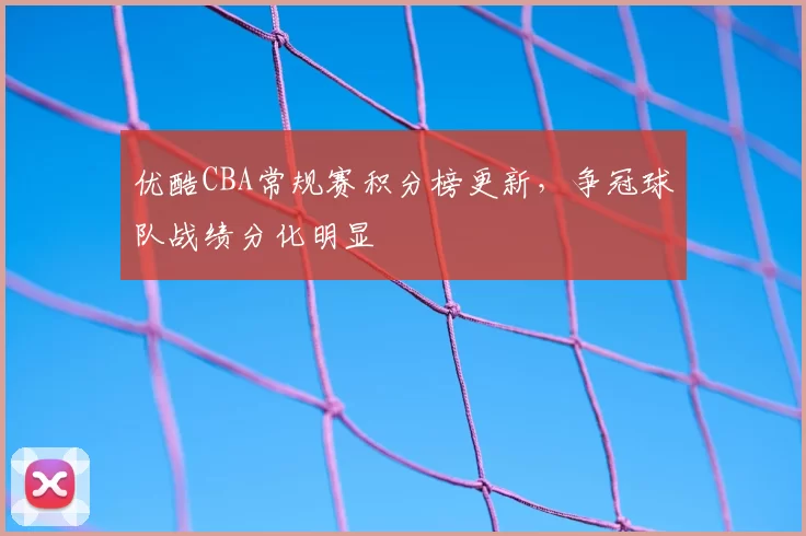 优酷CBA常规赛积分榜更新，争冠球队战绩分化明显