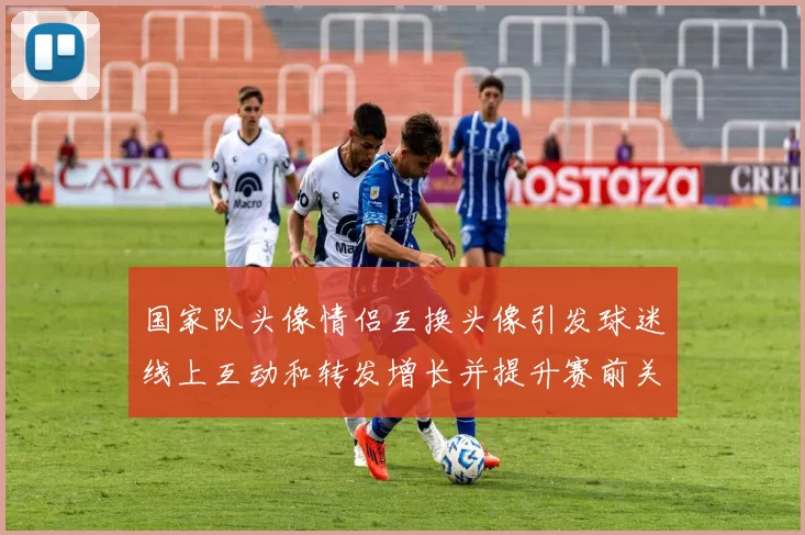 国家队头像情侣互换头像引发球迷线上互动和转发增长并提升赛前关注度