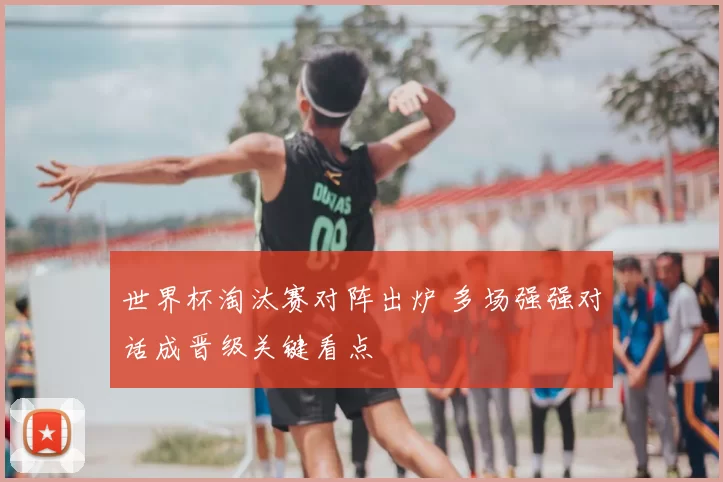 世界杯淘汰赛对阵出炉 多场强强对话成晋级关键看点