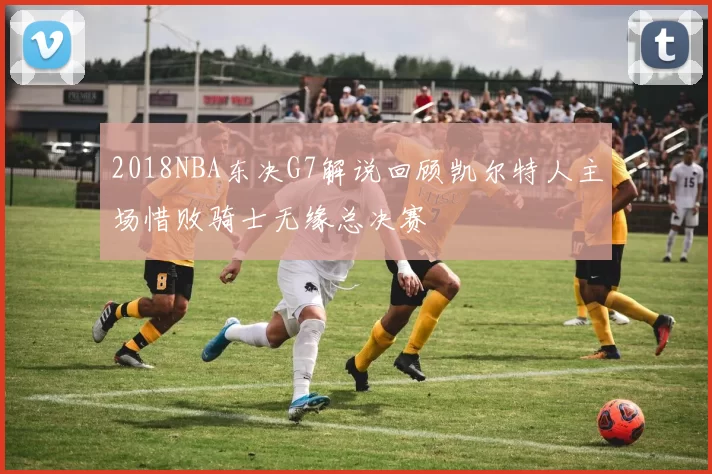 2018NBA东决G7解说回顾凯尔特人主场惜败骑士无缘总决赛