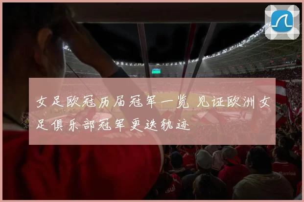 女足欧冠历届冠军一览 见证欧洲女足俱乐部冠军更迭轨迹