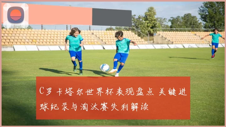 C罗卡塔尔世界杯表现盘点 关键进球纪录与淘汰赛失利解读