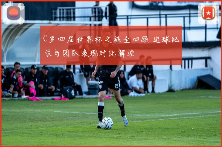 C罗四届世界杯之旅全回顾 进球纪录与团队表现对比解读