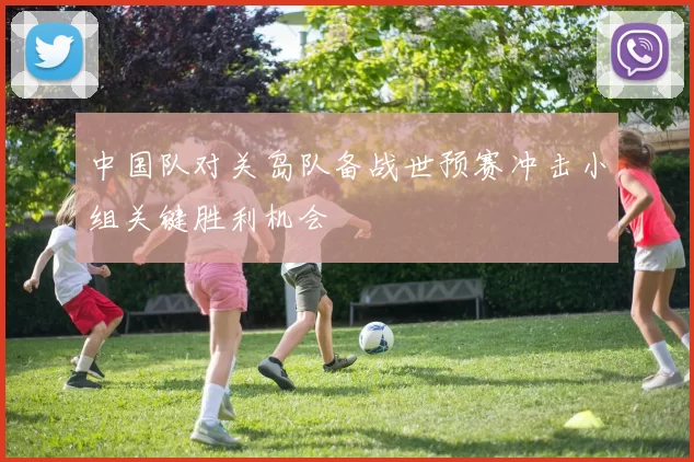 中国队对关岛队备战世预赛冲击小组关键胜利机会