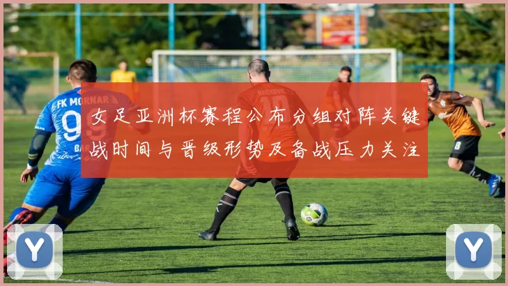 女足亚洲杯赛程公布分组对阵关键战时间与晋级形势及备战压力关注