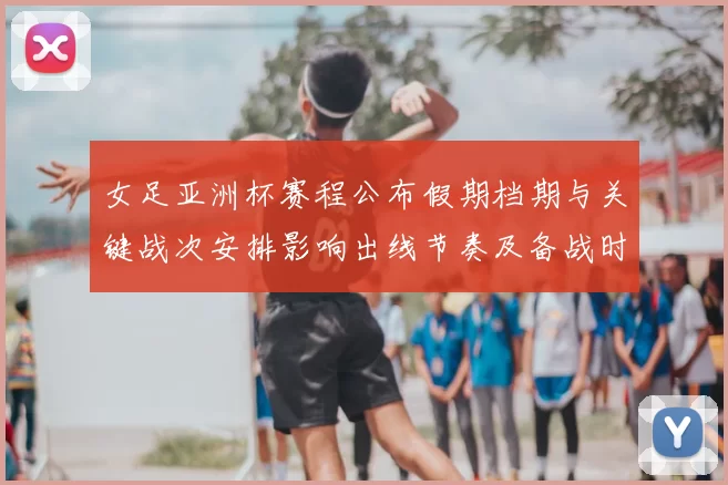 女足亚洲杯赛程公布假期档期与关键战次安排影响出线节奏及备战时间表