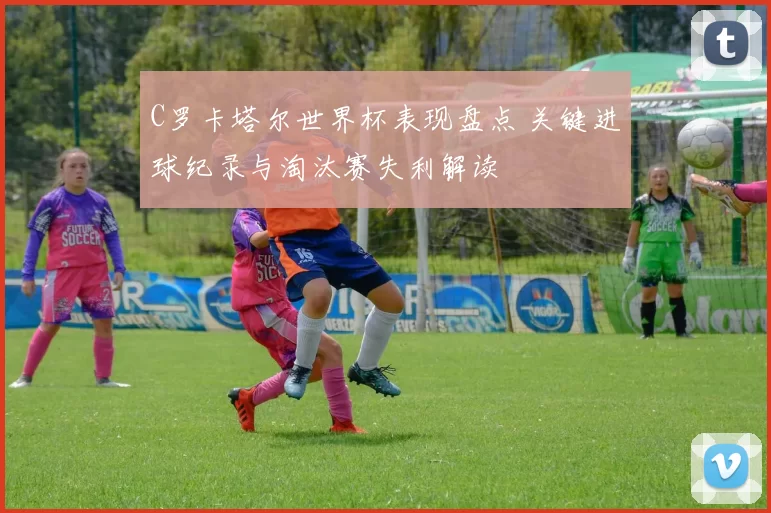C罗卡塔尔世界杯表现盘点 关键进球纪录与淘汰赛失利解读