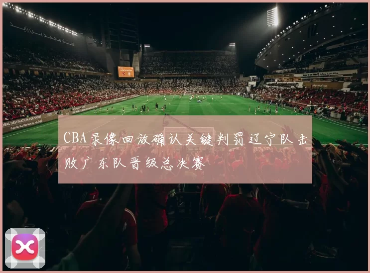 CBA录像回放确认关键判罚辽宁队击败广东队晋级总决赛