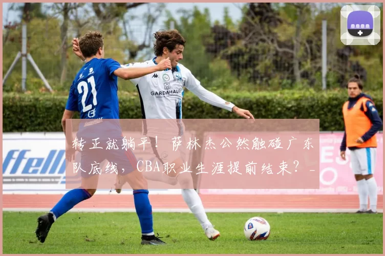 转正就躺平！萨林杰公然触碰广东队底线，CBA职业生涯提前结束？_上海男篮_奎因_杜锋