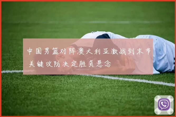中国男篮对阵澳大利亚激战到末节 关键攻防决定胜负悬念