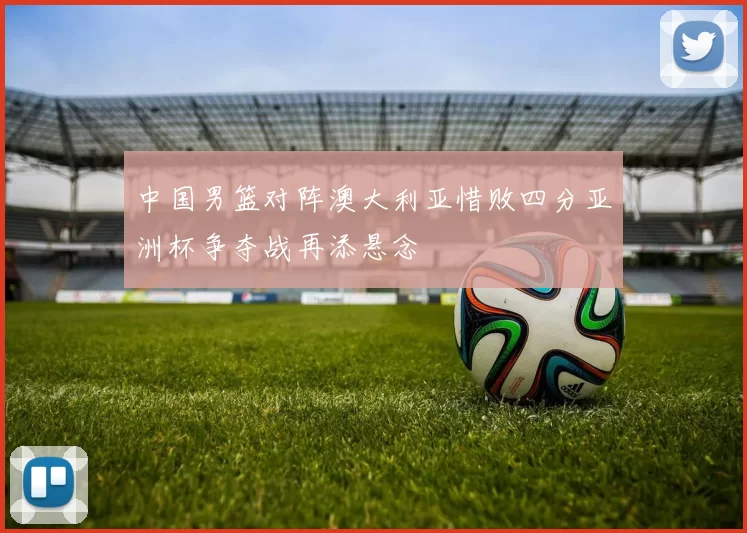 中国男篮对阵澳大利亚惜败四分亚洲杯争夺战再添悬念