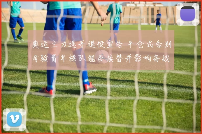 奥运主力选手退役宣告 平仓式告别考验青年梯队能否接替并影响备战进度