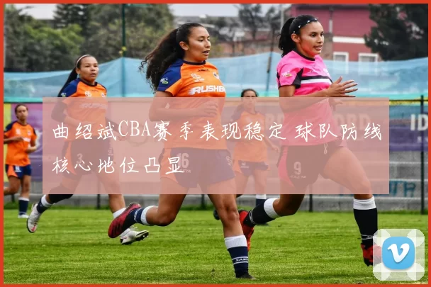 曲绍斌CBA赛季表现稳定 球队防线核心地位凸显