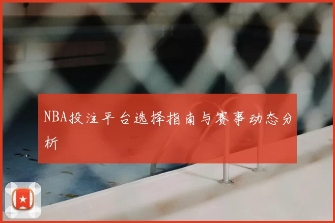 NBA投注平台选择指南与赛事动态分析