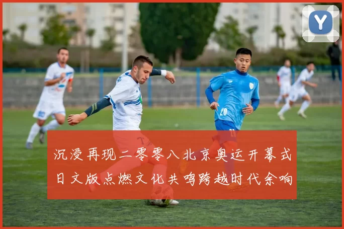 沉浸再现二零零八北京奥运开幕式日文版点燃文化共鸣跨越时代余响