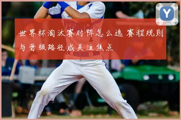 世界杯淘汰赛对阵怎么选 赛程规则与晋级路径成关注焦点