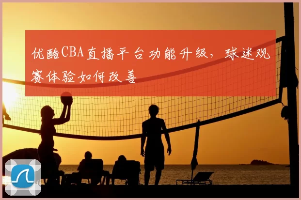 优酷CBA直播平台功能升级，球迷观赛体验如何改善