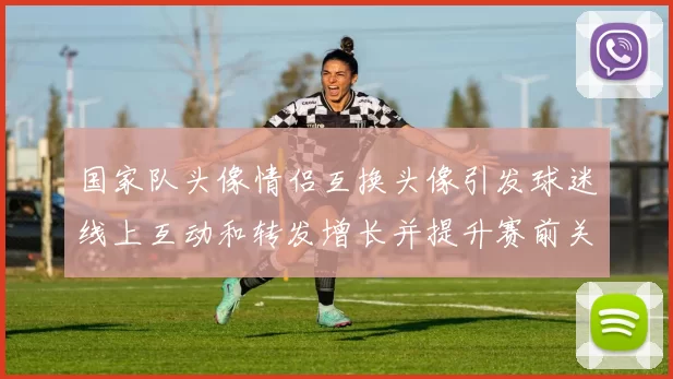 国家队头像情侣互换头像引发球迷线上互动和转发增长并提升赛前关注度