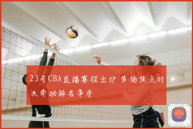 23号CBA直播赛程出炉 多场焦点对决牵动排名争夺