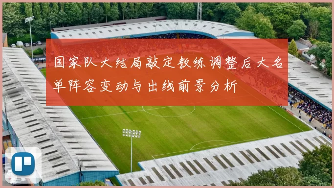 国家队大结局敲定教练调整后大名单阵容变动与出线前景分析