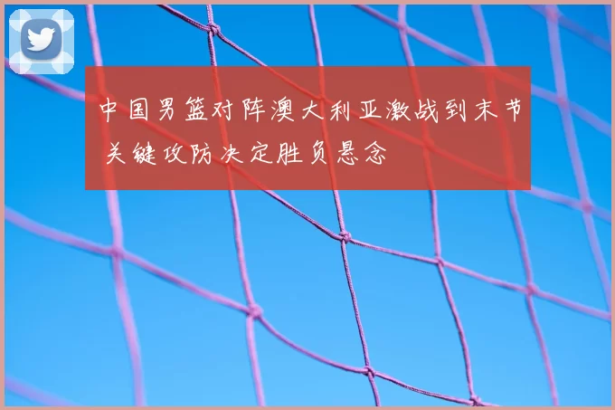 中国男篮对阵澳大利亚激战到末节 关键攻防决定胜负悬念