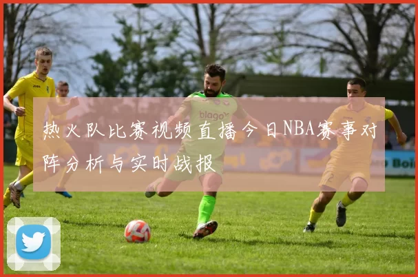 热火队比赛视频直播今日NBA赛事对阵分析与实时战报