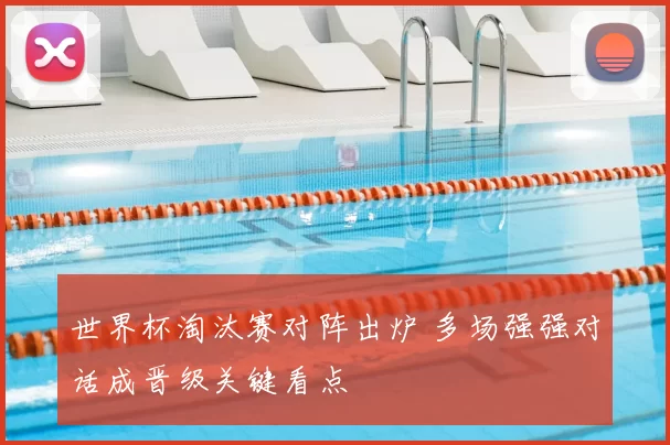 世界杯淘汰赛对阵出炉 多场强强对话成晋级关键看点