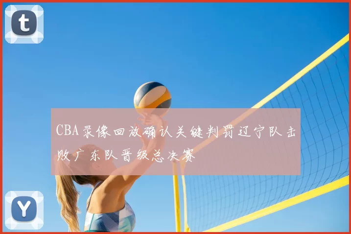 CBA录像回放确认关键判罚辽宁队击败广东队晋级总决赛