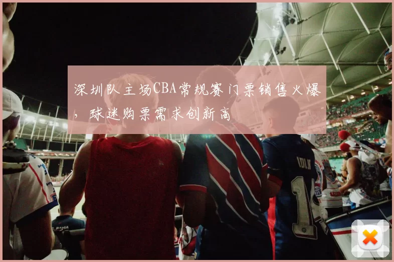 深圳队主场CBA常规赛门票销售火爆，球迷购票需求创新高