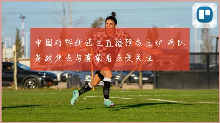中国对阵新西兰直播预告出炉 两队备战焦点与赛前看点受关注