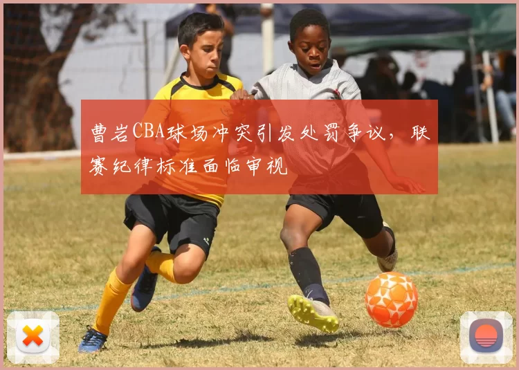 曹岩CBA球场冲突引发处罚争议，联赛纪律标准面临审视