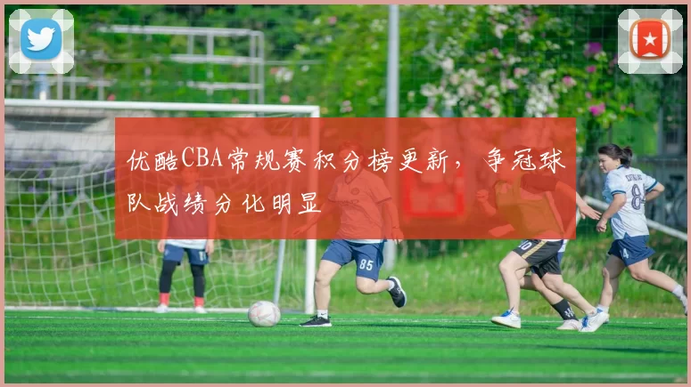 优酷CBA常规赛积分榜更新，争冠球队战绩分化明显