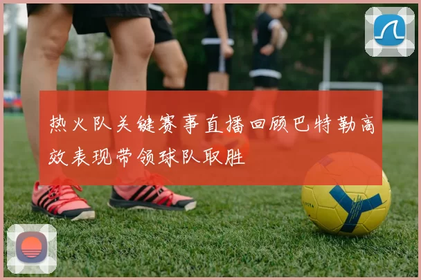 热火队关键赛事直播回顾巴特勒高效表现带领球队取胜