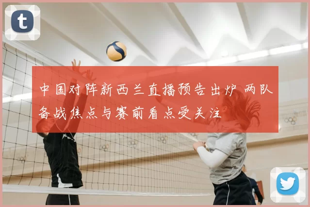 中国对阵新西兰直播预告出炉 两队备战焦点与赛前看点受关注