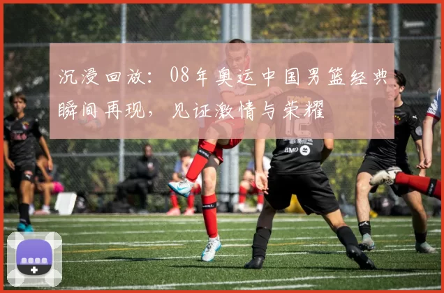 沉浸回放：08年奥运中国男篮经典瞬间再现，见证激情与荣耀