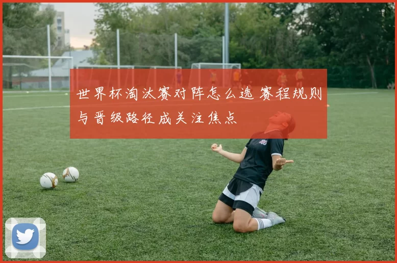 世界杯淘汰赛对阵怎么选 赛程规则与晋级路径成关注焦点