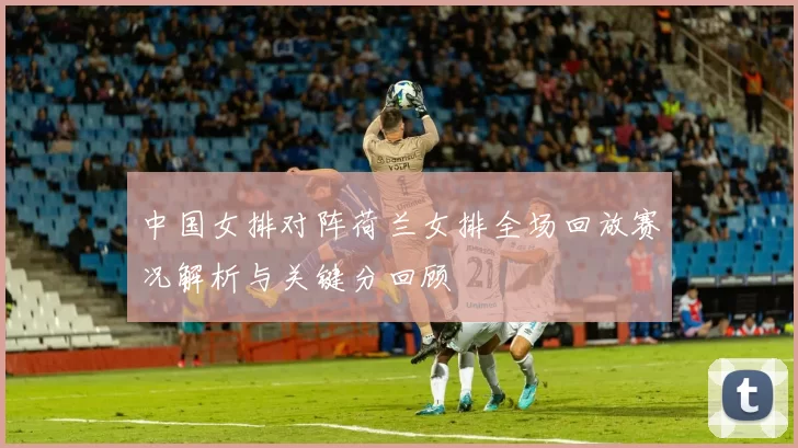 中国女排对阵荷兰女排全场回放赛况解析与关键分回顾