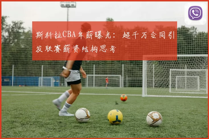 斯科拉CBA年薪曝光：超千万合同引发联赛薪资结构思考