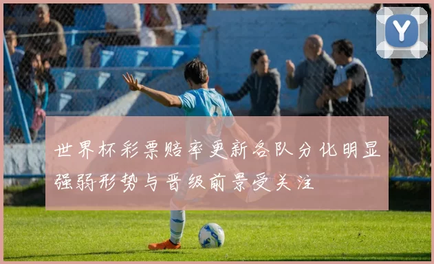 世界杯彩票赔率更新各队分化明显强弱形势与晋级前景受关注