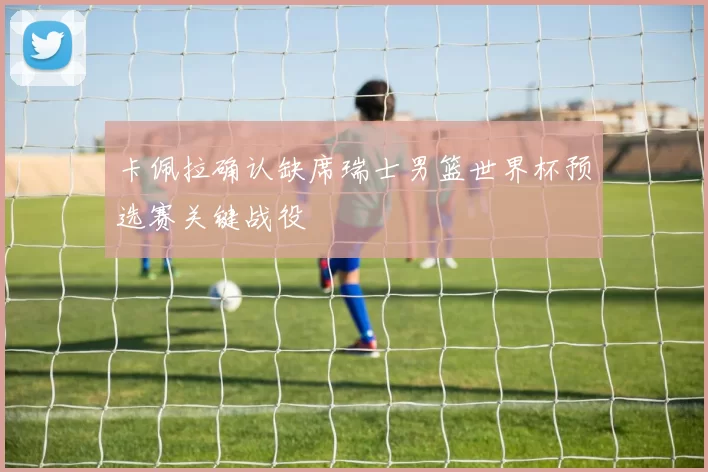 卡佩拉确认缺席瑞士男篮世界杯预选赛关键战役