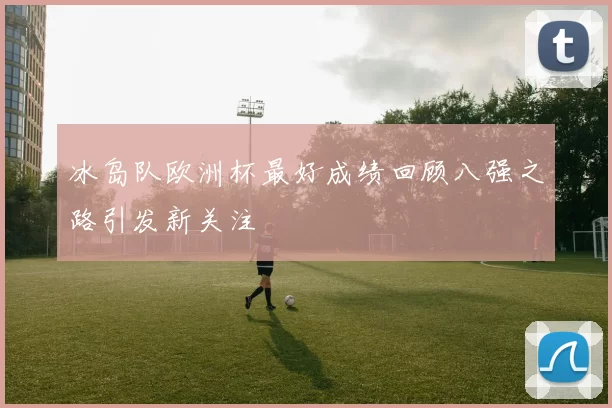 冰岛队欧洲杯最好成绩回顾八强之路引发新关注