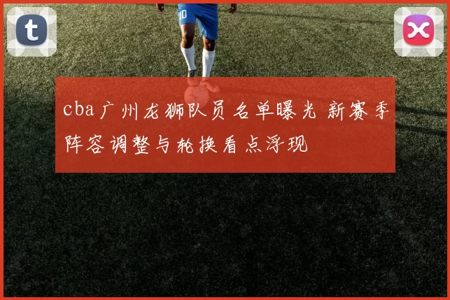 cba广州龙狮队员名单曝光 新赛季阵容调整与轮换看点浮现