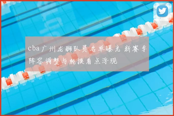 cba广州龙狮队员名单曝光 新赛季阵容调整与轮换看点浮现