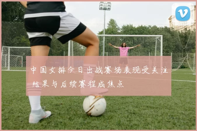 中国女排今日出战赛场表现受关注 结果与后续赛程成焦点