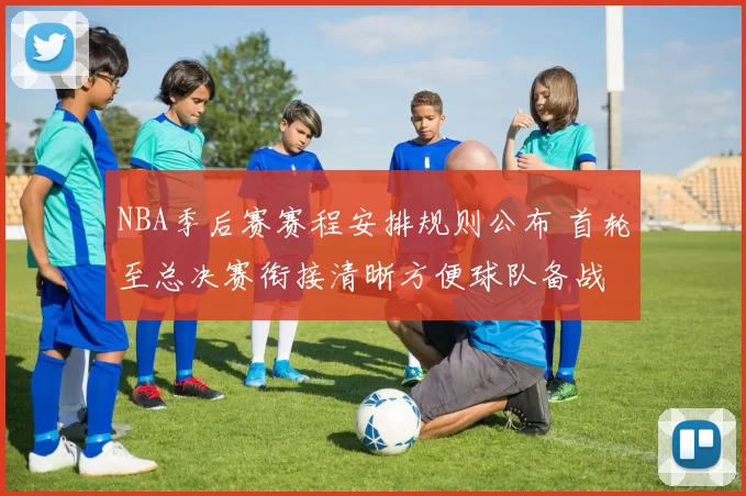 NBA季后赛赛程安排规则公布 首轮至总决赛衔接清晰方便球队备战