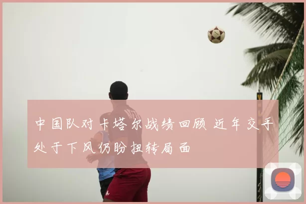 中国队对卡塔尔战绩回顾 近年交手处于下风仍盼扭转局面