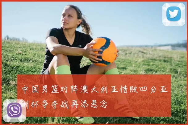 中国男篮对阵澳大利亚惜败四分亚洲杯争夺战再添悬念