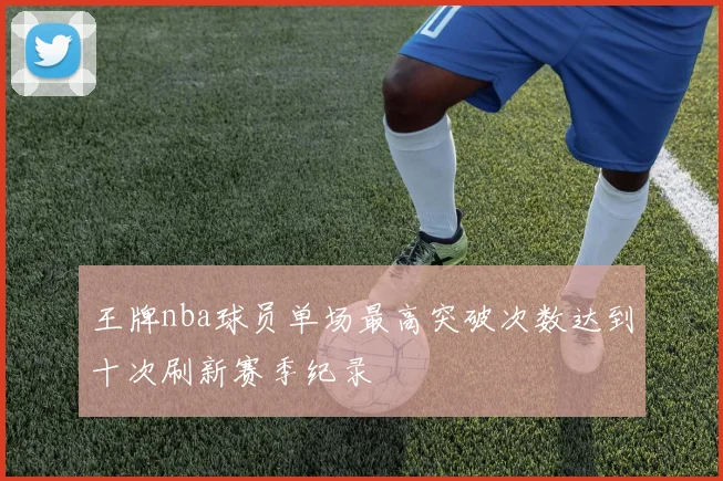 王牌nba球员单场最高突破次数达到十次刷新赛季纪录