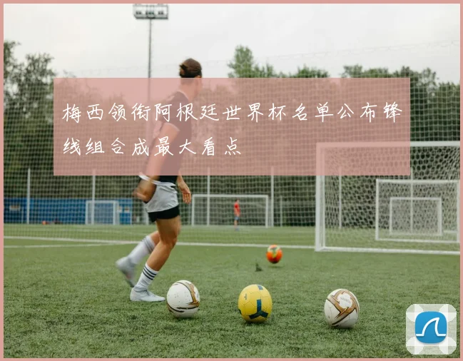 梅西领衔阿根廷世界杯名单公布锋线组合成最大看点