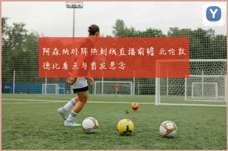 阿森纳对阵热刺线直播前瞻 北伦敦德比看点与首发悬念